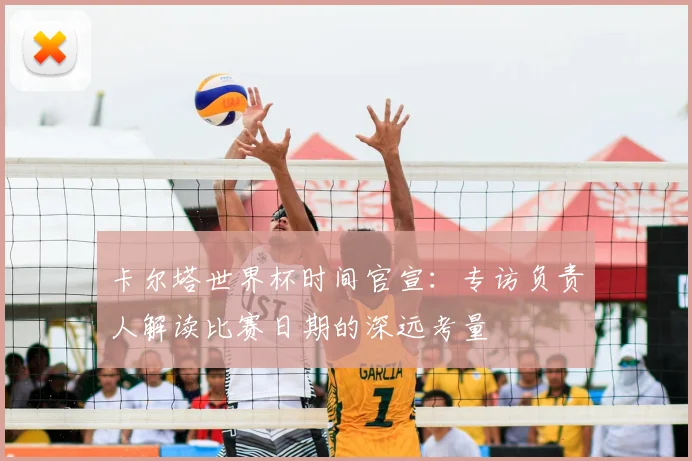 卡尔塔世界杯时间官宣：专访负责人解读比赛日期的深远考量