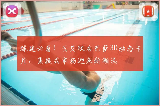 球迷必看！戈艾联名巴萨3D动态卡片，集换式市场迎来新潮流