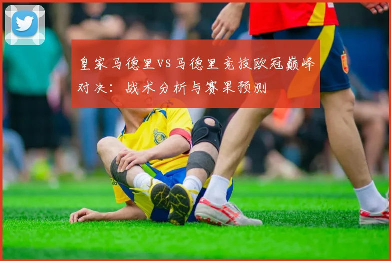 皇家马德里vs马德里竞技欧冠巅峰对决：战术分析与赛果预测