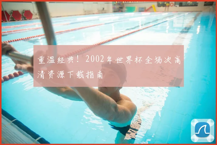 重温经典！2002年世界杯全场次高清资源下载指南