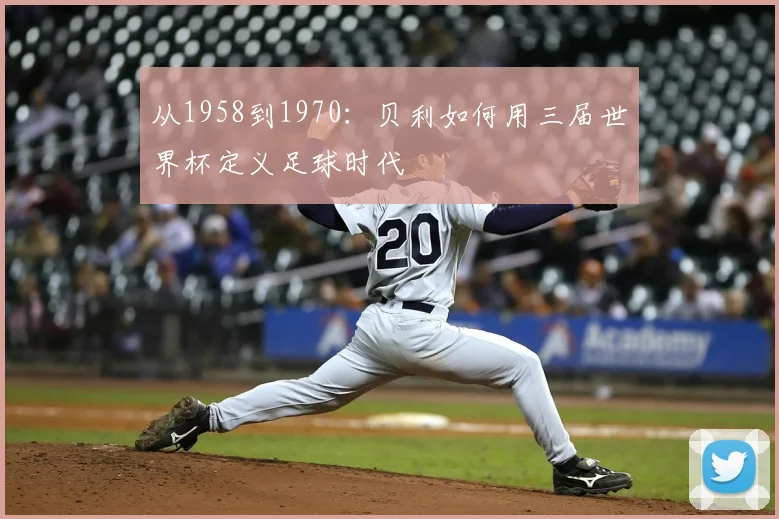 从1958到1970：贝利如何用三届世界杯定义足球时代