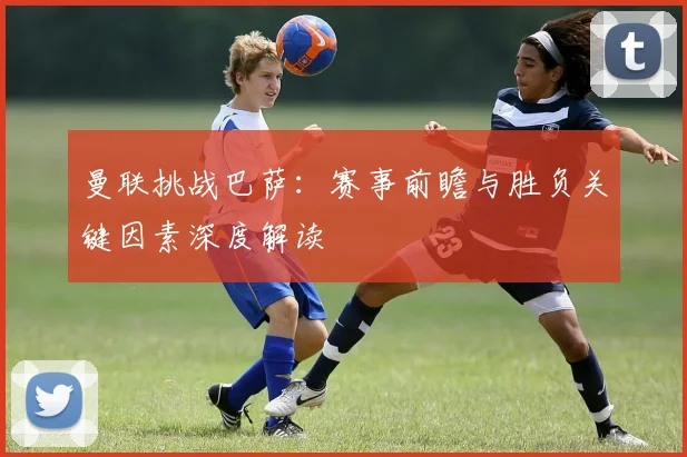 曼联挑战巴萨：赛事前瞻与胜负关键因素深度解读