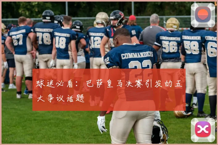 球迷必看：巴萨皇马决赛引发的五大争议话题