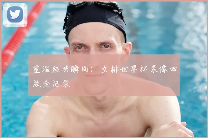 重温经典瞬间：女排世界杯录像回放全记录