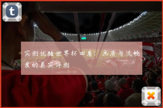 实测优酷世界杯回看：画质与流畅度的真实评测