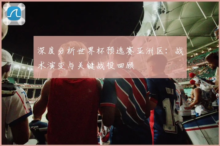 深度分析世界杯预选赛亚洲区：战术演变与关键战役回顾