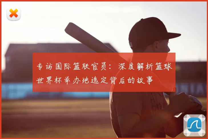 专访国际篮联官员：深度解析篮球世界杯举办地选定背后的故事