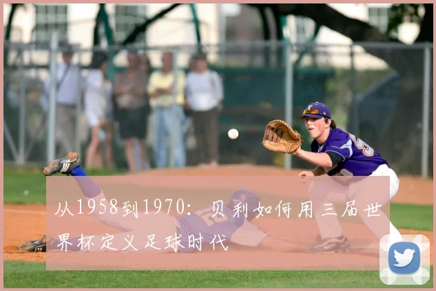 从1958到1970：贝利如何用三届世界杯定义足球时代