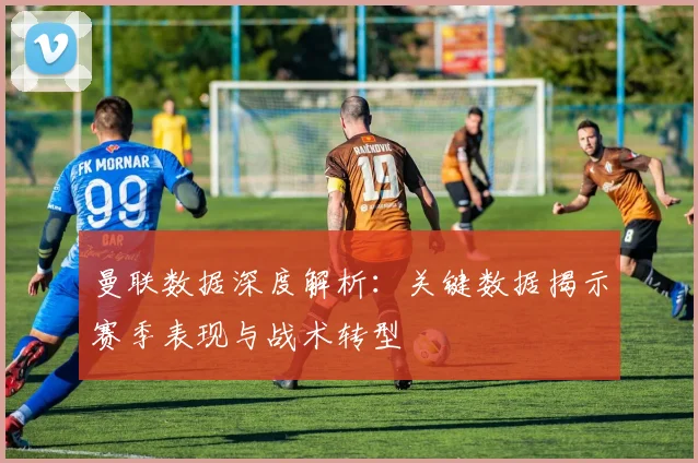 曼联数据深度解析：关键数据揭示赛季表现与战术转型