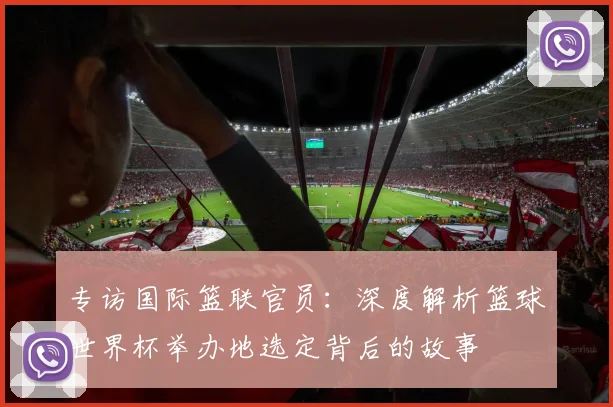 专访国际篮联官员：深度解析篮球世界杯举办地选定背后的故事