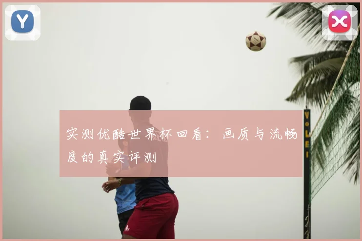 实测优酷世界杯回看：画质与流畅度的真实评测